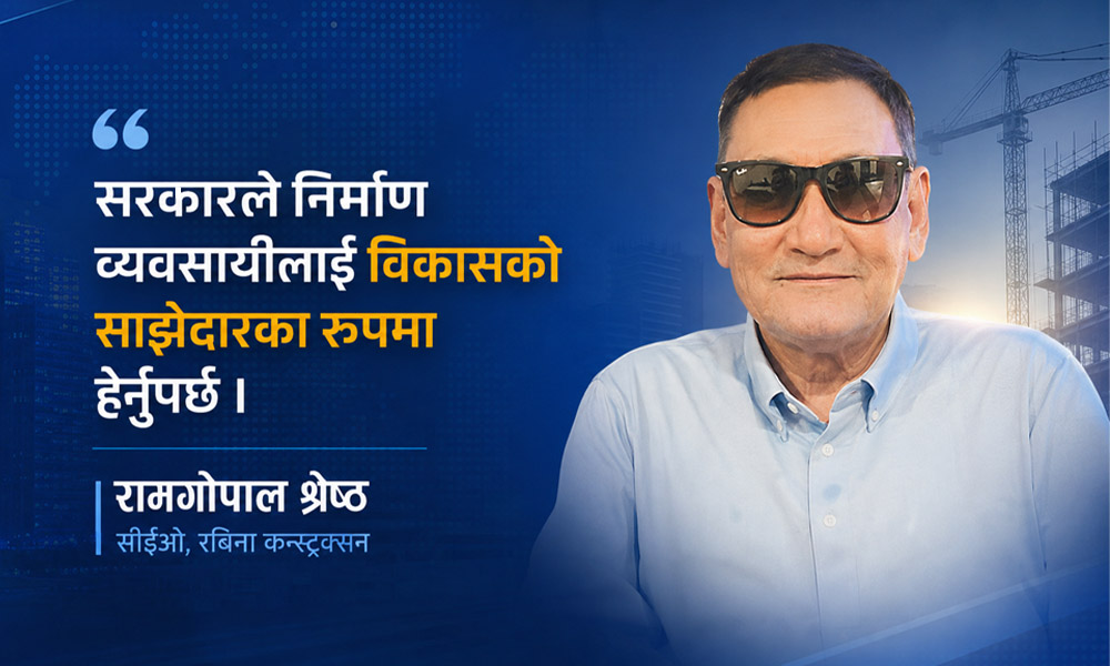 दोहोरो मारमा छ निर्माण क्षेत्र : रामगोपाल श्रेष्ठ, सीईओ, रबिना कन्स्ट्रक्सन प्रा. लि.